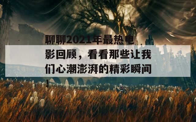 聊聊2021年最热电影回顾，看看那些让我们心潮澎湃的精彩瞬间！