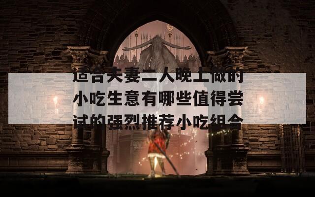 适合夫妻二人晚上做的小吃生意有哪些值得尝试的强烈推荐小吃组合