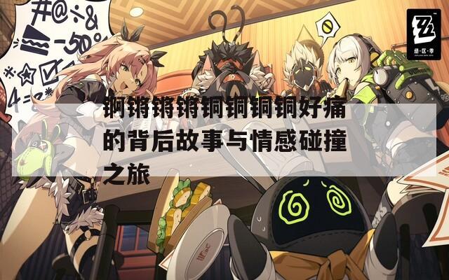锕锵锵锵铜铜铜铜好痛的背后故事与情感碰撞之旅