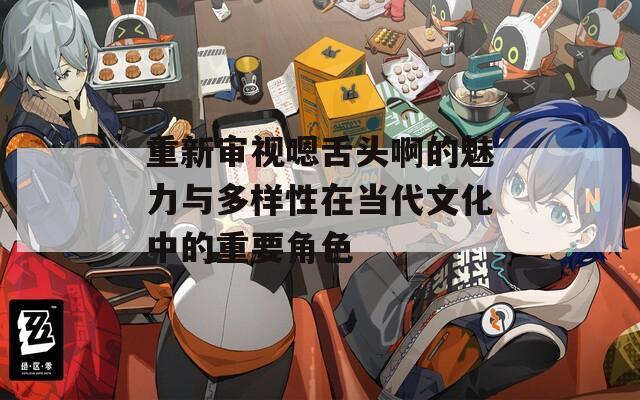 重新审视嗯舌头啊的魅力与多样性在当代文化中的重要角色