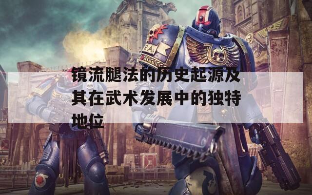 镜流腿法的历史起源及其在武术发展中的独特地位