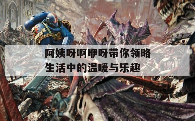 阿姨呀啊咿呀带你领略生活中的温暖与乐趣