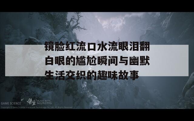 镜脸红流口水流眼泪翻白眼的尴尬瞬间与幽默生活交织的趣味故事