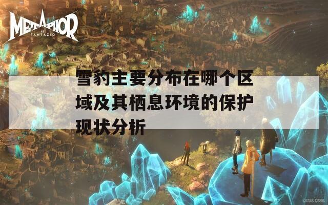 雪豹主要分布在哪个区域及其栖息环境的保护现状分析