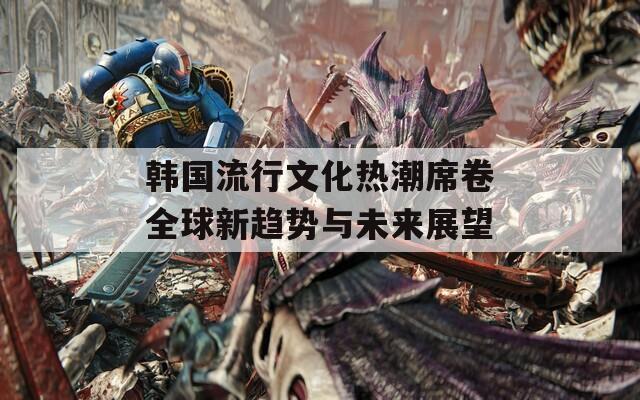 韩国流行文化热潮席卷全球新趋势与未来展望