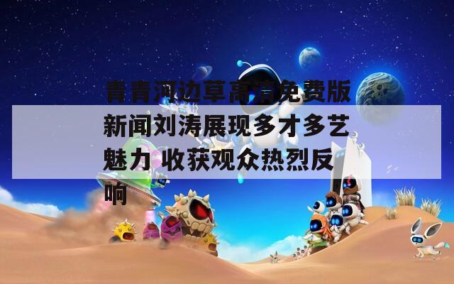 青青河边草高清免费版新闻刘涛展现多才多艺魅力 收获观众热烈反响