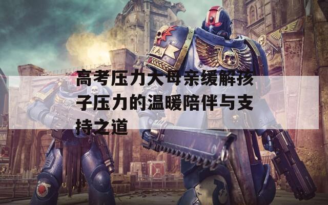 高考压力大母亲缓解孩子压力的温暖陪伴与支持之道