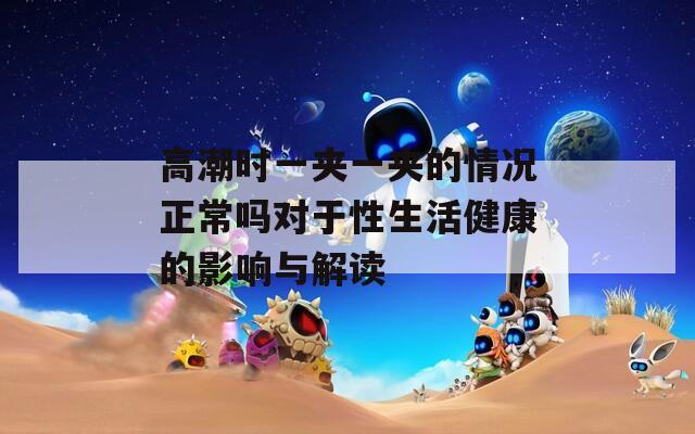 高潮时一夹一夹的情况正常吗对于性生活健康的影响与解读