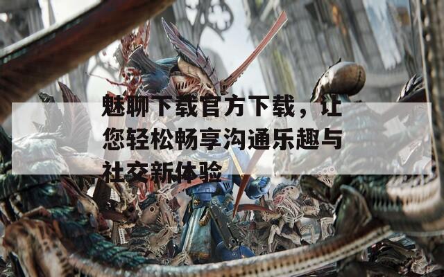 魅聊下载官方下载，让您轻松畅享沟通乐趣与社交新体验