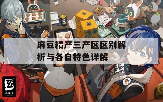 麻豆精产三产区区别解析与各自特色详解