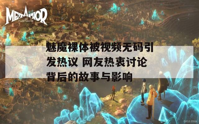 魅魔裸体被视频无码引发热议 网友热衷讨论背后的故事与影响