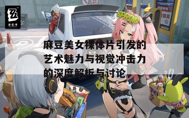 麻豆美女裸体片引发的艺术魅力与视觉冲击力的深度解析与讨论