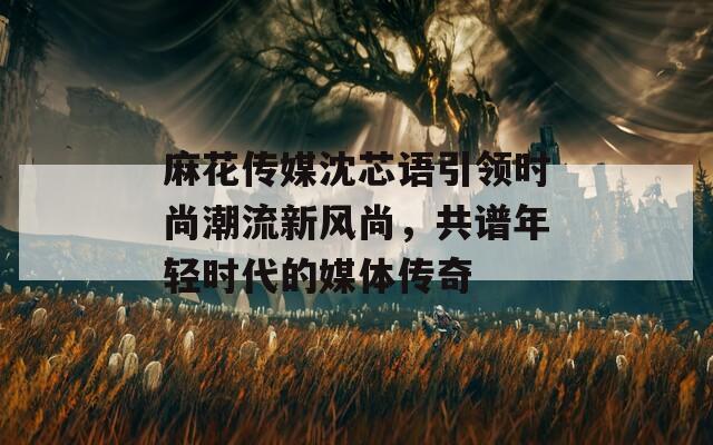 麻花传媒沈芯语引领时尚潮流新风尚，共谱年轻时代的媒体传奇