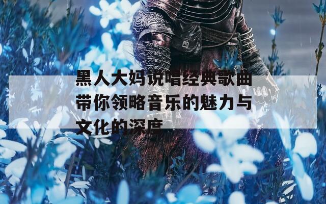 黑人大妈说唱经典歌曲带你领略音乐的魅力与文化的深度