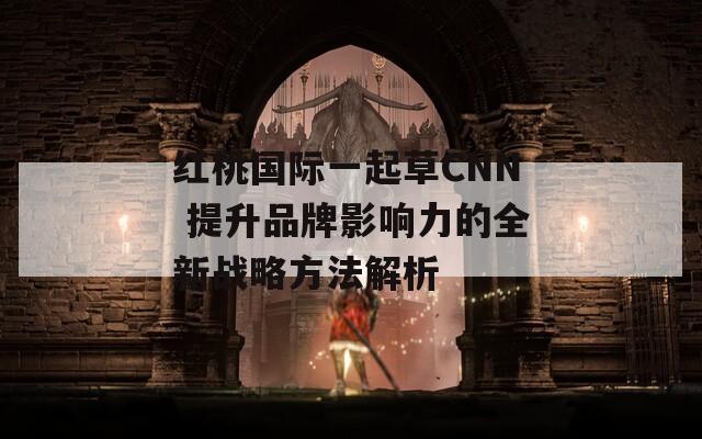 红桃国际一起草CNN 提升品牌影响力的全新战略方法解析