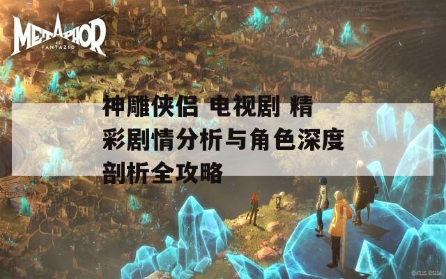神雕侠侣 电视剧 精彩剧情分析与角色深度剖析全攻略