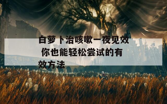 白萝卜治咳嗽一夜见效 你也能轻松尝试的有效方法