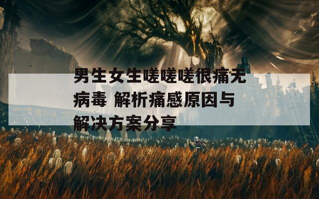 男生女生嗟嗟嗟很痛无病毒 解析痛感原因与解决方案分享