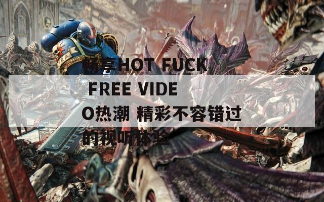 畅享HOT FUCK FREE VIDEO热潮 精彩不容错过的视听体验