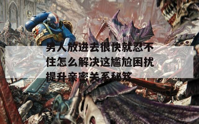 男人放进去很快就忍不住怎么解决这尴尬困扰提升亲密关系秘笈
