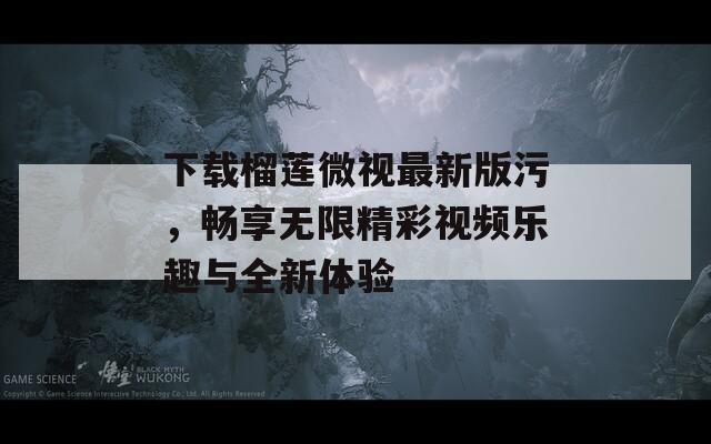 下载榴莲微视最新版污，畅享无限精彩视频乐趣与全新体验
