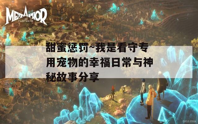 甜蜜惩罚~我是看守专用宠物的幸福日常与神秘故事分享