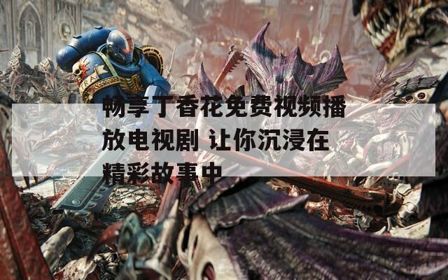 畅享丁香花免费视频播放电视剧 让你沉浸在精彩故事中