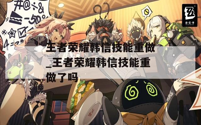 王者荣耀韩信技能重做_王者荣耀韩信技能重做了吗