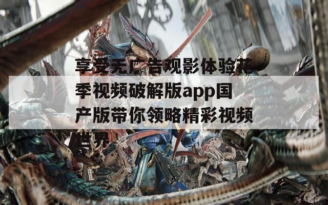 享受无广告观影体验花季视频破解版app国产版带你领略精彩视频世界