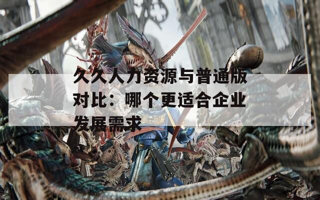 久久人力资源与普通版对比：哪个更适合企业发展需求