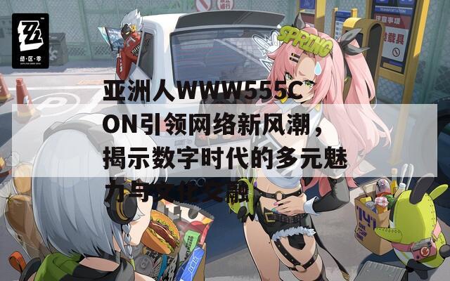 亚洲人WWW555CON引领网络新风潮，揭示数字时代的多元魅力与文化交融