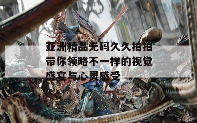 亚洲精品无码久久拍拍带你领略不一样的视觉盛宴与心灵感受