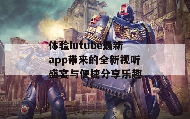 体验lutube最新app带来的全新视听盛宴与便捷分享乐趣