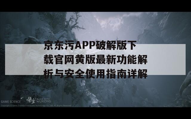 京东污APP破解版下载官网黄版最新功能解析与安全使用指南详解