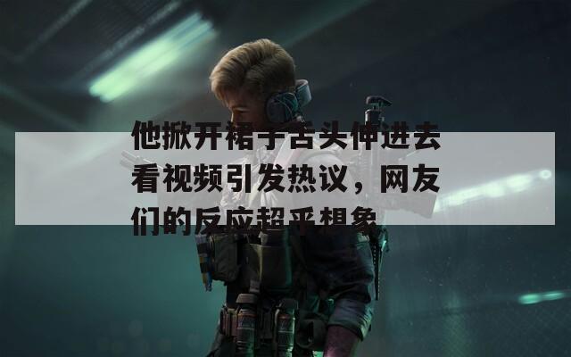 他掀开裙子舌头伸进去看视频引发热议，网友们的反应超乎想象