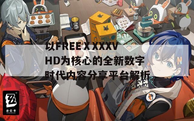 以FREEⅩXXXVHD为核心的全新数字时代内容分享平台解析