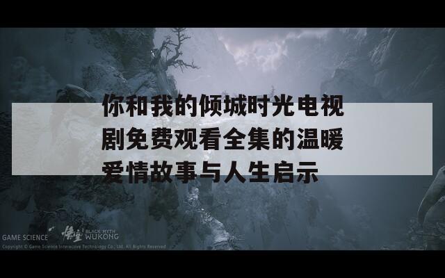 你和我的倾城时光电视剧免费观看全集的温暖爱情故事与人生启示