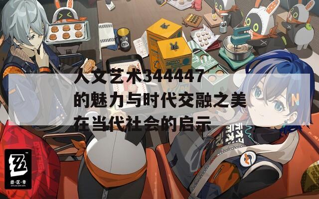 人文艺术344447的魅力与时代交融之美在当代社会的启示