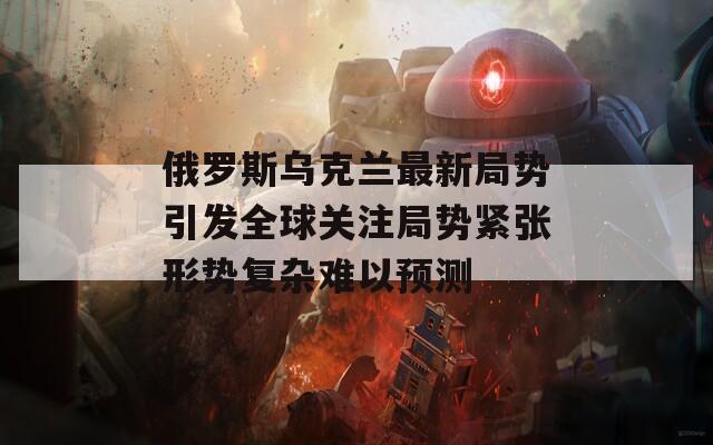 俄罗斯乌克兰最新局势引发全球关注局势紧张形势复杂难以预测