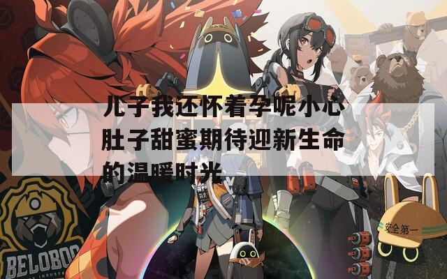 儿子我还怀着孕呢小心肚子甜蜜期待迎新生命的温暖时光