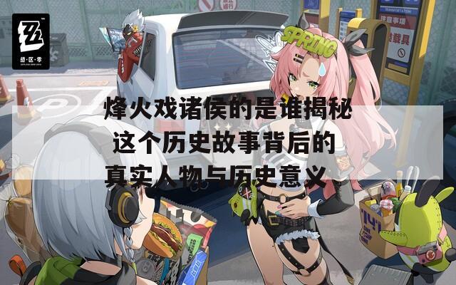 烽火戏诸侯的是谁揭秘 这个历史故事背后的真实人物与历史意义