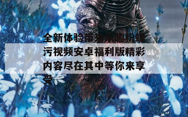 全新体验带来乐趣粉蝶污视频安卓福利版精彩内容尽在其中等你来享受
