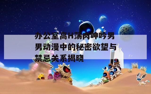 办公室高H荡肉呻吟男男动漫中的秘密欲望与禁忌关系揭晓