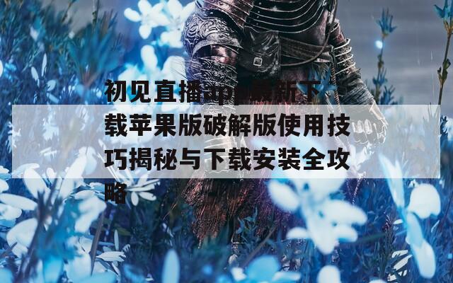 初见直播app最新下载苹果版破解版使用技巧揭秘与下载安装全攻略