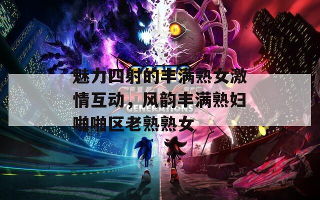 魅力四射的丰满熟女激情互动，风韵丰满熟妇啪啪区老熟熟女