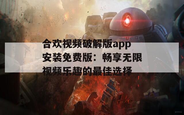 合欢视频破解版app安装免费版：畅享无限视频乐趣的最佳选择