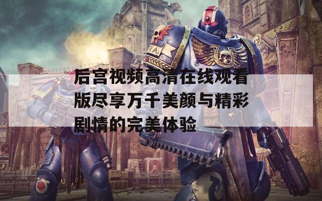 后宫视频高清在线观看版尽享万千美颜与精彩剧情的完美体验