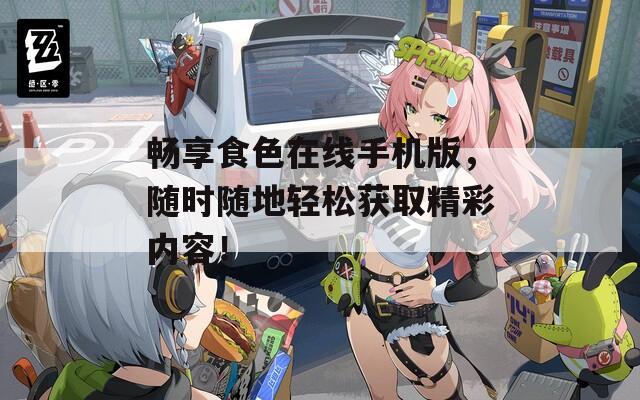 畅享食色在线手机版，随时随地轻松获取精彩内容！