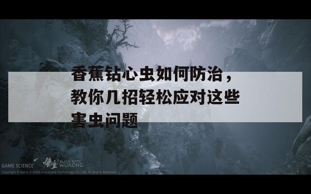香蕉钻心虫如何防治，教你几招轻松应对这些害虫问题