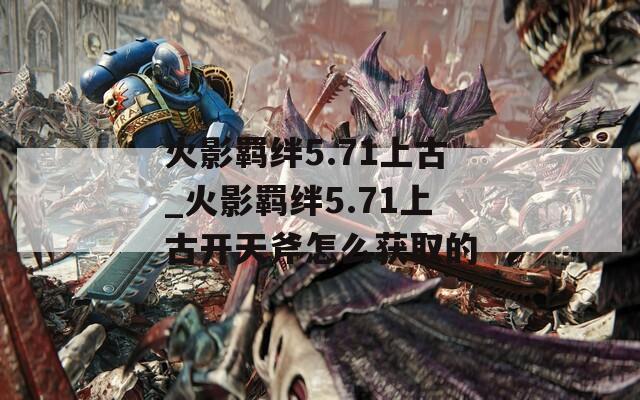 火影羁绊5.71上古_火影羁绊5.71上古开天斧怎么获取的